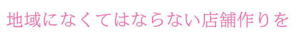 地域になくてはならない店舗作りを