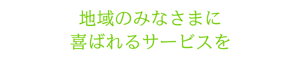 地域のみなさまに喜ばれるサービスを 地域のみなさまに喜ばれるサービスを