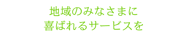 地域のみなさまに喜ばれるサービスを